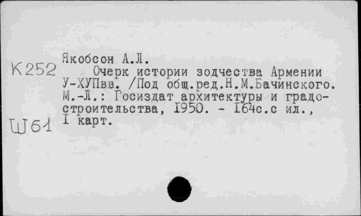 ﻿К 252
Ш64
Якобсон А.Л.
Очерк истории зодчества Армении У-ХУПвв. /Под общ.ред.Н.М.Бачинского. М.-Л.: Госиздат архитектуры и градостроительства, 1950. - Гбчс.с ил., I карт.